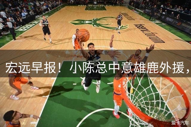 宏远早报！小陈总中意雄鹿外援，首钢辟谣租借赵睿回广东，09小将狂轰32+17！